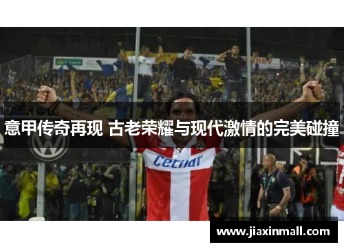 意甲传奇再现 古老荣耀与现代激情的完美碰撞